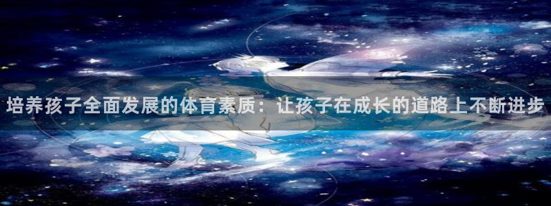 k1体育平台最新网站下载：培养孩子全面发展的体育素质：让孩子在成长的道路上不断进步