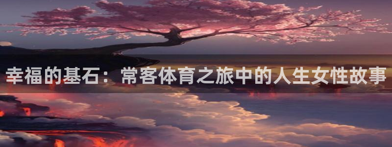 k1体育平台最新网站下载：幸福的基石：常客体育之旅中的人生女性故事