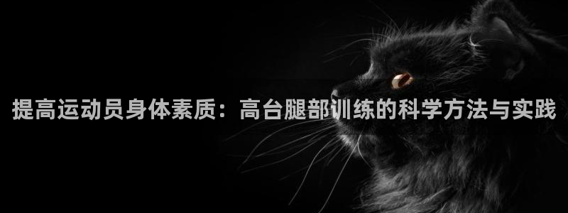 k1体育十年品牌值得信赖：提高运动员身体素质：高台腿部训练的科学方法与实践