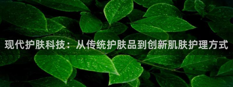 k1体育十年品牌值得信赖：现代护肤科技：从传统护肤品到创新肌肤护理方式