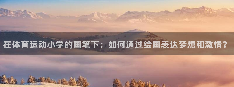 k1体育网址：在体育运动小学的画笔下：如何通过绘画表达梦想和激情？